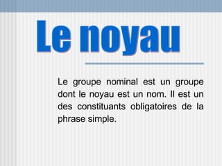 Le groupe nominal est un groupe dont le noyau est un nom. Il est un des constituants obligatoires de la phrase simple.  Le noyau 