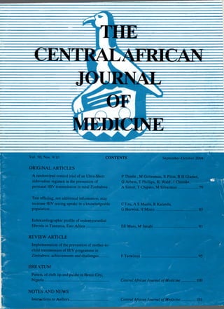 Vol. 50, Nos. 9/10 CONTENTS
ORIGINAL ARTICLES
A randomized control trial of an Ultra-Short
zidovudine regimen in the prevention of
perinatal HIV transmission in rural Zimbabwe .
Test offering, not additional information, may
increase HIV testing uptake in a knowledgeable
population.............................................................
Echocardiographic profile of endomyocardial
fibrosis in Tanzania, East A frica.......................
REVIEW ARTICLE
Implementation of the prevention of mother-to-
child transmission of HIV programme in
Zimbabwe: achievements and challenges.........
ERRATUM
Pattern of cleft lip and palate in Benin City,
Nigeria..................................................................
NOTES AND NEWS
Instructions to Authors........................................
September-October 2004
P Thistle , M Gottesman, R Pilon, R H Glazier,
G Arbess, E Phillips, RI Wald , I Chitsike,
A Simor, T Chipato, M Silverman....................
C Lau, A S Muula, R Kalanda,
G Horwitz, H M isiri................
EE Maro, M Janabi 91
F Tarwireyi
Central African Journal ofMedicine
tm
.95
100
Central African Journal ofMedicine 101
 