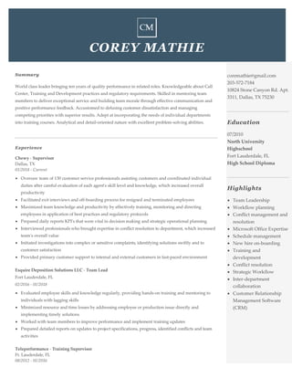 COREY MATHIE
Summary
World class leader bringing ten years of quality performance in related roles. Knowledgeable about Call
Center, Training and Development practices and regulatory requirements. Skilled in mentoring team
members to deliver exceptional service and building team morale through effective communication and
positive performance feedback. Accustomed to defusing customer dissatisfaction and managing
competing priorities with superior results. Adept at incorporating the needs of individual departments
into training courses. Analytical and detail-oriented nature with excellent problem-solving abilities.
Experience
Chewy - Supervisor
Dallas, TX
01/2018 - Current
• Oversaw team of 130 customer service professionals assisting customers and coordinated individual
duties after careful evaluation of each agent's skill level and knowledge, which increased overall
productivity
• Facilitated exit interviews and off-boarding process for resigned and terminated employees
• Maximized team knowledge and productivity by effectively training, monitoring and directing
employees in application of best practices and regulatory protocols
• Prepared daily reports KPI's that were vital in decision making and strategic operational planning
• Interviewed professionals who brought expertise in conflict resolution to department, which increased
team's overall value
• Initiated investigations into complex or sensitive complaints, identifying solutions swiftly and to
customer satisfaction
• Provided primary customer support to internal and external customers in fast-paced environment
Esquire Deposition Solutions LLC - Team Lead
Fort Lauderdale, FL
02/2016 - 01/2018
• Evaluated employee skills and knowledge regularly, providing hands-on training and mentoring to
individuals with lagging skills
• Minimized resource and time losses by addressing employee or production issue directly and
implementing timely solutions
• Worked with team members to improve performance and implement training updates
• Prepared detailed reports on updates to project specifications, progress, identified conflicts and team
activities
Teleperformance - Training Supervisor
Ft. Lauderdale, FL
08/2012 - 01/2016
coremathie@gmail.com
203-572-7184
10824 Stone Canyon Rd. Apt.
3311, Dallas, TX 75230
Education
07/2010
North University
Highschool
Fort Lauderdale, FL
High School Diploma
Highlights
• Team Leadership
• Workflow planning
• Conflict management and
resolution
• Microsoft Office Expertise
• Schedule management
• New hire on-boarding
• Training and
development
• Conflict resolution
• Strategic Workflow
• Inter-department
collaboration
• Customer Relationship
Management Software
(CRM)
 