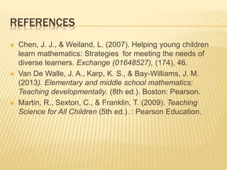 REFERENCES
 Chen, J. J., & Weiland, L. (2007). Helping young children
learn mathematics: Strategies for meeting the needs of
diverse learners. Exchange (01648527), (174), 46.
 Van De Walle, J. A., Karp, K. S., & Bay-Williams, J. M.
(2013). Elementary and middle school mathematics:
Teaching developmentally. (8th ed.). Boston: Pearson.
 Martin, R., Sexton, C., & Franklin, T. (2009). Teaching
Science for All Children (5th ed.). : Pearson Education.
 