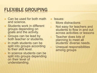 FLEXIBLE GROUPING
 Can be used for both math
and science.
 Students work in different
groups depending on
goals and the activity.
 Groups can be lead by
both teacher or students.
 In math students can be
split into groups according
to their skill level.
 In science students can be
split into groups depending
on their level of
understanding.
 Issues:
1. More distractions
2. Not easy for teachers and
students to flow in and out
across activities or lessons
3. Teacher does lots of
planning to meet all
students’ diverse needs.
4. Unequal responsibilities
among groups
 