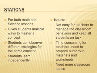 STATIONS
 For both math and
Science lessons
 Gives students multiple
ways to master a
concept
 Students can observe
different strategies for
the same concept
 Students learn
independently
 Issues:
1. Not easy for teachers to
manage the classroom
behaviors and keep all
students on task
2. Time consuming for
teachers- need to
prepare numerous
materials and
worksheets
3. Need more classroom
space
 