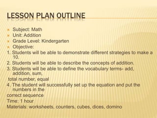 LESSON PLAN OUTLINE
 Subject: Math
 Unit: Addition
 Grade Level: Kindergarten
 Objective:
1. Students will be able to demonstrate different strategies to make a
10.
2. Students will be able to describe the concepts of addition.
3. Students will be able to define the vocabulary terms- add,
addition, sum,
total number, equal
4. The student will successfully set up the equation and put the
numbers in the
correct sequence
Time: 1 hour
Materials: worksheets, counters, cubes, dices, domino
 
