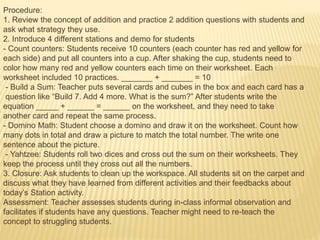 Procedure:
1. Review the concept of addition and practice 2 addition questions with students and
ask what strategy they use.
2. Introduce 4 different stations and demo for students
- Count counters: Students receive 10 counters (each counter has red and yellow for
each side) and put all counters into a cup. After shaking the cup, students need to
color how many red and yellow counters each time on their worksheet. Each
worksheet included 10 practices. _______ + _______ = 10
- Build a Sum: Teacher puts several cards and cubes in the box and each card has a
question like “Build 7. Add 4 more. What is the sum?” After students write the
equation _____ + ______ = ______ on the worksheet, and they need to take
another card and repeat the same process.
- Domino Math: Student choose a domino and draw it on the worksheet. Count how
many dots in total and draw a picture to match the total number. The write one
sentence about the picture.
- Yahtzee: Students roll two dices and cross out the sum on their worksheets. They
keep the process until they cross out all the numbers.
3. Closure: Ask students to clean up the workspace. All students sit on the carpet and
discuss what they have learned from different activities and their feedbacks about
today’s Station activity.
Assessment: Teacher assesses students during in-class informal observation and
facilitates if students have any questions. Teacher might need to re-teach the
concept to struggling students.
 