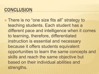 CONCLUSION
 There is no “one size fits all” strategy to
teaching students. Each student has a
different pace and intelligence when it comes
to learning, therefore, differentiated
instruction is essential and necessary
because it offers students equivalent
opportunities to learn the same concepts and
skills and reach the same objective but
based on their individual abilities and
strengths.
 