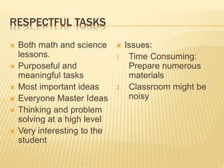 RESPECTFUL TASKS
 Both math and science
lessons.
 Purposeful and
meaningful tasks
 Most important ideas
 Everyone Master Ideas
 Thinking and problem
solving at a high level
 Very interesting to the
student
 Issues:
1. Time Consuming:
Prepare numerous
materials
2. Classroom might be
noisy
 