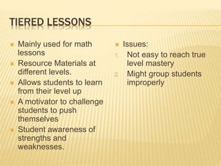TIERED LESSONS
 Mainly used for math
lessons
 Resource Materials at
different levels.
 Allows students to learn
from their level up
 A motivator to challenge
students to push
themselves
 Student awareness of
strengths and
weaknesses.
 Issues:
1. Not easy to reach true
level mastery
2. Might group students
improperly
 