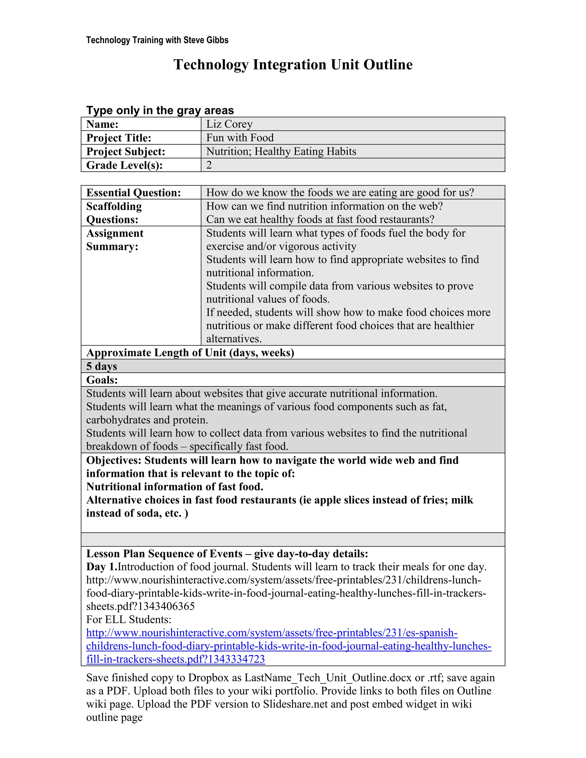 Technology Training with Steve Gibbs

                     Technology Integration Unit Outline

Type only in the gray areas
Name:                 Liz Corey
Project Title:        Fun with Food
Project Subject:      Nutrition; Healthy Eating Habits
Grade Level(s):       2

Essential Question:       How do we know the foods we are eating are good for us?
Scaffolding               How can we find nutrition information on the web?
Questions:                Can we eat healthy foods at fast food restaurants?
Assignment                Students will learn what types of foods fuel the body for
Summary:                  exercise and/or vigorous activity
                          Students will learn how to find appropriate websites to find
                          nutritional information.
                          Students will compile data from various websites to prove
                          nutritional values of foods.
                          If needed, students will show how to make food choices more
                          nutritious or make different food choices that are healthier
                          alternatives.
Approximate Length of Unit (days, weeks)
5 days
Goals:
Students will learn about websites that give accurate nutritional information.
Students will learn what the meanings of various food components such as fat,
carbohydrates and protein.
Students will learn how to collect data from various websites to find the nutritional
breakdown of foods – specifically fast food.
Objectives: Students will learn how to navigate the world wide web and find
information that is relevant to the topic of:
Nutritional information of fast food.
Alternative choices in fast food restaurants (ie apple slices instead of fries; milk
instead of soda, etc. )


Lesson Plan Sequence of Events – give day-to-day details:
Day 1.Introduction of food journal. Students will learn to track their meals for one day.
http://www.nourishinteractive.com/system/assets/free-printables/231/childrens-lunch-
food-diary-printable-kids-write-in-food-journal-eating-healthy-lunches-fill-in-trackers-
sheets.pdf?1343406365
For ELL Students:
http://www.nourishinteractive.com/system/assets/free-printables/231/es-spanish-
childrens-lunch-food-diary-printable-kids-write-in-food-journal-eating-healthy-lunches-
fill-in-trackers-sheets.pdf?1343334723
Save finished copy to Dropbox as LastName_Tech_Unit_Outline.docx or .rtf; save again
as a PDF. Upload both files to your wiki portfolio. Provide links to both files on Outline
wiki page. Upload the PDF version to Slideshare.net and post embed widget in wiki
outline page
 