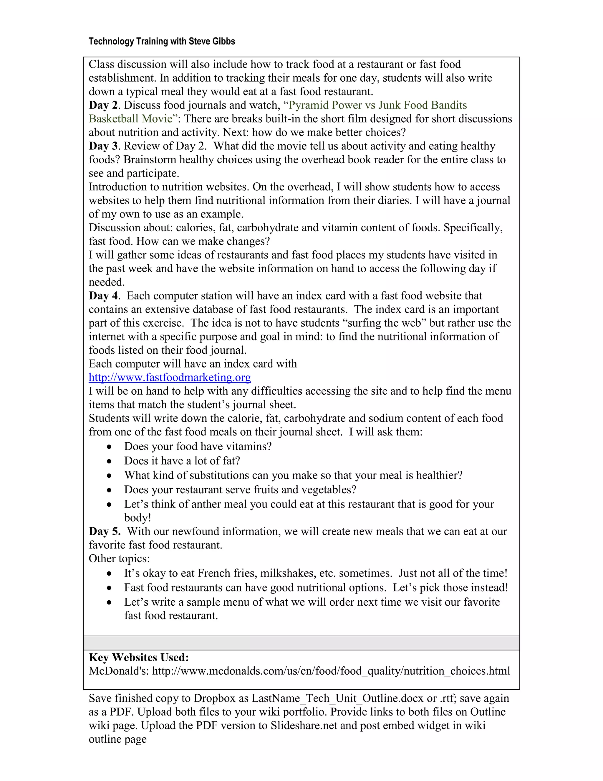 Technology Training with Steve Gibbs

Class discussion will also include how to track food at a restaurant or fast food
establishment. In addition to tracking their meals for one day, students will also write
down a typical meal they would eat at a fast food restaurant.
Day 2. Discuss food journals and watch, “Pyramid Power vs Junk Food Bandits
Basketball Movie”: There are breaks built-in the short film designed for short discussions
about nutrition and activity. Next: how do we make better choices?
Day 3. Review of Day 2. What did the movie tell us about activity and eating healthy
foods? Brainstorm healthy choices using the overhead book reader for the entire class to
see and participate.
Introduction to nutrition websites. On the overhead, I will show students how to access
websites to help them find nutritional information from their diaries. I will have a journal
of my own to use as an example.
Discussion about: calories, fat, carbohydrate and vitamin content of foods. Specifically,
fast food. How can we make changes?
I will gather some ideas of restaurants and fast food places my students have visited in
the past week and have the website information on hand to access the following day if
needed.
Day 4. Each computer station will have an index card with a fast food website that
contains an extensive database of fast food restaurants. The index card is an important
part of this exercise. The idea is not to have students “surfing the web” but rather use the
internet with a specific purpose and goal in mind: to find the nutritional information of
foods listed on their food journal.
Each computer will have an index card with
http://www.fastfoodmarketing.org
I will be on hand to help with any difficulties accessing the site and to help find the menu
items that match the student’s journal sheet.
Students will write down the calorie, fat, carbohydrate and sodium content of each food
from one of the fast food meals on their journal sheet. I will ask them:
        Does your food have vitamins?
        Does it have a lot of fat?
        What kind of substitutions can you make so that your meal is healthier?
        Does your restaurant serve fruits and vegetables?
        Let’s think of anther meal you could eat at this restaurant that is good for your
        body!
Day 5. With our newfound information, we will create new meals that we can eat at our
favorite fast food restaurant.
Other topics:
        It’s okay to eat French fries, milkshakes, etc. sometimes. Just not all of the time!
        Fast food restaurants can have good nutritional options. Let’s pick those instead!
        Let’s write a sample menu of what we will order next time we visit our favorite
        fast food restaurant.


Key Websites Used:
McDonald's: http://www.mcdonalds.com/us/en/food/food_quality/nutrition_choices.html

Save finished copy to Dropbox as LastName_Tech_Unit_Outline.docx or .rtf; save again
as a PDF. Upload both files to your wiki portfolio. Provide links to both files on Outline
wiki page. Upload the PDF version to Slideshare.net and post embed widget in wiki
outline page
 