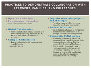  Open Communications
 Parent-teacher relationship
(Special Education Guide, 2019)
 Digital Collaboration
 Professional establishes personal and
professional learning network, PLN,
Twitter and other social media
accounts.
 Collegial Collaboration
 Teach and model with students how
to collaborate
(Niehoff, 2018)
 Organize schoolwide projects
and challenges
 Forming a partnership between
students, staff, and community.
 Student Reflection:
 Give students chances to reflect and
increase social-emotional skills
through the collaboration process.
 Community Collaboration
 Increased community values on
students being connected with their
communities to others that are
engaged in their neighborhoods.
 Teach/ model community and
volunteer services to learn and
experience empathy for others.
 Engage in real-world challenges
along with relevant academic
standards (Niehoff, 2018)
PRACTICES TO DEMONSTRATE COLLABORATION WITH
LEARNERS, FAMILIES, AND COLLEAGUES
 