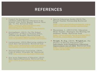  Council for Exceptional
Children.(1997).Special Education in the
Schools. CEC Policy Manual, Section Three
(pp. 71--92). Retrieved from
https://www.cec.sped.org/Policy-and-
Advocacy/CEC-Professional-
Policies/Special-Education-in-the-Schools.
 GettingSmart. (2015). For The School
Supply List: 25 Ways to Promote Effort,
Attitude and Respect. Retrieved from
https://www.gettingsmart.com/2016/09/25 -
ways-to-promote-effort-attitude-and-respect/
 Laowaicareer. (2016).Motivating students to
reach their full potential. Retrieved from
https://www.laowaicareer.com/blog/motivati
ng-students-to-reach-their-full-potential/
 National Education Association. (2019).
Code of Ethics. Principle 1& 2.Retrieved
from http://www.nea.org/home/30442.htm .
 New J ersey Department of Education. (2019).
State-Imposed Requirement. Retrieved from
https://www.nj.gov/education/specialed/rules.p
df.
 Special Education Guide.(2019).The
Parent-Teacher Partnership.Retrieved
from
https://www.specialeducationguide.com/p
re-k-12/the-parent-teacher-partnership/
 Wasserman, L. (2012/4/24). Education
Week Teacher. Strategies for Meeting All
Students' Needs. Retrieved from
https://www.edweek.org/tm/articles/2012/
04/24/tln_wasserman_strategies.html
 Wright, P; Esq. (2019). WrightLaw. The
History of Special Education Law.
Individuals with Disabilities Education
Improvement Act of 2004. Retrieved from
https://www.wrightslaw.com/law/art/histo
ry.spec.ed.law.htm.
REFERENCES
 