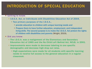  Getting to know:
 I.D.E.A. Act, or Individuals with Disabilities Education Act of 2004,
 Two primary purposes of the I.D.E.A.,
 provide education to children with unique learning needs and
 Prepare them to have further education, employment, and independent
living skills. The second purpose is to make the I.D.E.A. Act protect the rights
of children with disabilities and parents (Wright, 2019).
 Did you know:
 The I.D.E.A. was a realignment of the Elementary and Secondary
Education Act of 1965 and the No Child Left Behind Act, NCLB, in 2001.
 Improvements were made to decrease labeling to one specific
demographic and decrease high drop out rates.
 High expectations were made for all students with specific learning
needs to receive full access to the general education in a regular
classroom.
INTRODUCTION OF SPECIAL EDUCATION
 