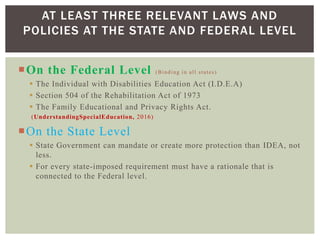 On the Federal Level (Binding in all states)
 The Individual with Disabilities Education Act (I.D.E.A)
 Section 504 of the Rehabilitation Act of 1973
 The Family Educational and Privacy Rights Act.
(UnderstandingSpecialEducation, 2016)
On the State Level
 State Government can mandate or create more protection than IDEA, not
less.
 For every state-imposed requirement must have a rationale that is
connected to the Federal level.
AT LEAST THREE RELEVANT LAWS AND
POLICIES AT THE STATE AND FEDERAL LEVEL
 