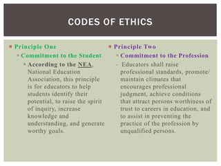  Principle One
 Commitment to the Student
 According to the NEA,
National Education
Association, this principle
is for educators to help
students identify their
potential, to raise the spirit
of inquiry, increase
knowledge and
understanding, and generate
worthy goals.
 Principle Two
 Commitment to the Profession
 Educators shall raise
professional standards, promote/
maintain climates that
encourages professional
judgment, achieve conditions
that attract persons worthiness of
trust to careers in education, and
to assist in preventing the
practice of the profession by
unqualified persons.
CODES OF ETHICS
 