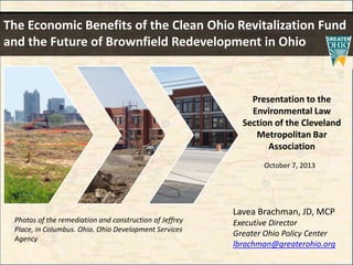 The Economic Benefits of the Clean Ohio Revitalization Fund
and the Future of Brownfield Redevelopment in Ohio

Presentation to the
Environmental Law
Section of the Cleveland
Metropolitan Bar
Association
October 7, 2013

Photos of the remediation and construction of Jeffrey
Place, in Columbus. Ohio. Ohio Development Services
Agency

Lavea Brachman, JD, MCP
Executive Director
Greater Ohio Policy Center
lbrachman@greaterohio.org

 