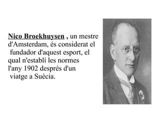 Nico Broekhuysen  ,  un mestre  d' Amsterdam , és considerat el fundador d'aquest esport, el  qual n'establí les normes  l'any  1902  després d'un viatge a  Suècia .   