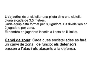L’objectiu:  és encistellar una pilota dins una cistella d’una alçada de 3,5 metres. Cada equip està format per 8 jugadors. Es divideixen en 2 jugadors per zona. El nombre de jugadors inscrits a l’acta és il·limitat . Canvi de zona : Cada dues encistellades es farà un canvi de zona i de funció: els defensors passen a l'atac i els atacants a la defensa.  