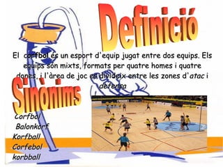 El  c orfbol  és un esport d'equip jugat entre dos equips. Els equips són mixts, formats per quatre homes i quatre dones, i l'àrea de joc es divideix entre les zones d' atac  i  defensa Corfbol Balonkorf Korfball Corfebol korbball Definició Sinònims  