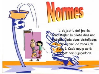 L'objectiu del joc és encistellar la pilota dins una cistella. Cada dues cistellades es fera canvi de zona i de funció. Cada equip està format per 8 jugadors. Normes  