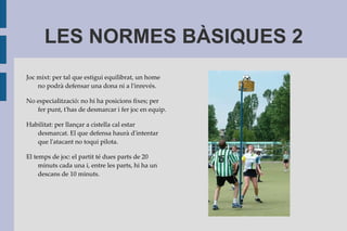 Els equips són mixts formats per 4 homes i 4 dones i, encara que s'hagi de fer cistella, aquest esport és molt diferent del bàsquet. 