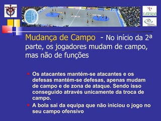 Mudança de Campo  -  No início da 2ª parte, os jogadores mudam de campo, mas não de funções Os atacantes mantém-se atacantes e os defesas mantém-se defesas, apenas mudam de campo e de zona de ataque. Sendo isso conseguido através unicamente da troca de campo. A bola sai da equipa que não iniciou o jogo no seu campo ofensivo 