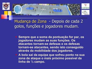 Mudança de Zona  - Depois de cada 2 golos, funções e jogadores mudam. Sempre que a soma da pontuação for par, os jogadores mudam as suas funções. Os atacantes tornam-se defesas e os defesas tornam-se atacantes, sendo isto conseguido através da mobilidade dos jogadores. A bola sai da equipa que sofreu ponto na sua zona de ataque o mais próximo possível da linha de ½ campo. 