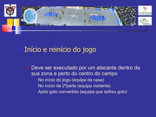 Início e reinício do jogo Deve ser executado por um atacante dentro da sua zona e perto do centro do campo No início do jogo (equipa da casa) No início da 2ªparte (equipa visitante) Após golo convertido (equipa que sofreu golo) 