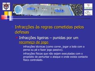 Infracções às regras cometidas pelos defesas Infracções ligeiras – punidas por um  recomeço de jogo  infracções técnicas (como correr, jogar a bola com a perna ou pé e fazer jogo passivo). infracções físicas que não sejam executadas com o propósito de perturbar o ataque e onde exista contacto físico controlado. 