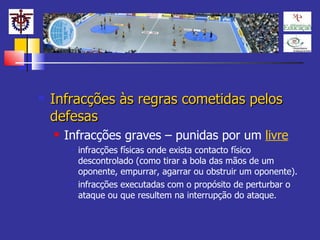 Infracções às regras cometidas pelos defesas Infracções graves – punidas por um  livre infracções físicas onde exista contacto físico descontrolado (como tirar a bola das mãos de um oponente, empurrar, agarrar ou obstruir um oponente). infracções executadas com o propósito de perturbar o ataque ou que resultem na interrupção do ataque.   