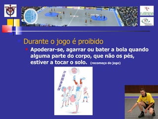 Durante o jogo é proibido Apoderar-se, agarrar ou bater a bola quando alguma parte do corpo, que não os pés, estiver a tocar o solo.  (recomeço do jogo) 