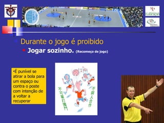 Durante o jogo é proibido Jogar sozinho.  (Recomeço de jogo) É punível se atirar a bola para um espaço ou contra o poste com intenção de a voltar a recuperar 