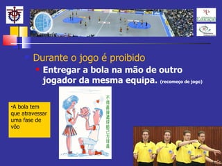 Durante o jogo é proibido Entregar a bola na mão de outro jogador da mesma equipa.  (recomeço de jogo) A bola tem que atravessar uma fase de vôo 