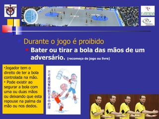 Durante o jogo é proibido Bater ou tirar a bola das mãos de um adversário.  (recomeço de jogo ou livre) Jogador tem o direito de ter a bola controlada na mão. Pode existir ao segurar a bola com uma ou duas mãos ou deixando que esta repouse na palma da mão ou nos dedos. 