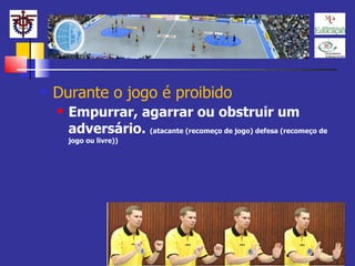 Durante o jogo é proibido Empurrar, agarrar ou obstruir um adversário.  (atacante (recomeço de jogo) defesa (recomeço de jogo ou livre)) 