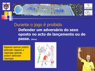 Durante o jogo é proibido Defender um adversário do sexo oposto no acto de lançamento ou de passe.  (livre) Rapazes apenas podem defender rapazes e raparigas apenas podem defender raparigas 