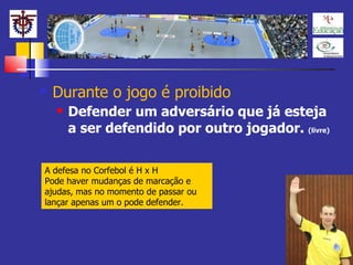 Durante o jogo é proibido Defender um adversário que já esteja a ser defendido por outro jogador.  (livre) A defesa no Corfebol é H x H Pode haver mudanças de marcação e ajudas, mas no momento de passar ou lançar apenas um o pode defender. 