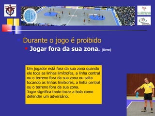 Durante o jogo é proibido Jogar fora da sua zona.  (livre) Um jogador está fora da sua zona quando ele toca as linhas limítrofes, a linha central ou o terreno fora da sua zona ou salta tocando as linhas limítrofes, a linha central ou o terreno fora da sua zona.  Jogar significa tanto tocar a bola como defender um adversário.  