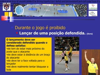 Durante o jogo é proibido Lançar de uma posição defendida.  (livre) O lançamento deve ser considerado defendido quando o defesa satisfaz cada uma das seguintes condições: ele tem de estar mais próximo do poste que o atacante, (excepto quando ele e o atacante estão próximos e em lados opostos do poste, caso em que apenas as condições 2, 3 e 4 são suficientes). ele deve estar à distância de um braço do atacante (distância de um braço significa que o defesa está suficientemente perto para poder tocar no peito do atacante); ele deve ter a face voltada para o lançador; ele deve realmente tentar bloquear a bola. O lançamento deve ser considerado defendido quando o defesa satisfaz cada uma das seguintes condições: ele tem de estar mais próximo do poste que o atacante, (excepto quando ele e o atacante estão próximos e em lados opostos do poste, caso em que apenas as condições 2, 3 e 4 são suficientes). ele deve estar à distância de um braço do atacante (distância de um braço significa que o defesa está suficientemente perto para poder tocar no peito do atacante); ele deve ter a face voltada para o lançador; ele deve realmente tentar bloquear a bola. O lançamento deve ser considerado defendido quando o defesa satisfaz cada uma das seguintes condições: ele tem de estar mais próximo do poste que o atacante, (excepto quando ele e o atacante estão próximos e em lados opostos do poste, caso em que apenas as condições 2, 3 e 4 são suficientes). ele deve estar à distância de um braço do atacante (distância de um braço significa que o defesa está suficientemente perto para poder tocar no peito do atacante); ele deve ter a face voltada para o lançador; ele deve realmente tentar bloquear a bola. O lançamento deve ser considerado defendido quando o defesa satisfaz: ele tem de estar mais próximo do poste que o atacante  ele deve estar à distância de um braço do atacante  ele deve ter a face voltada para o lançador ele deve realmente tentar bloquear a bola  