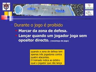 Durante o jogo é proibido Marcar da zona de defesa. Lançar quando um jogador joga sem opositor directo.  (recomeço de jogo) quando a zona de defesa tem apenas três jogadores contra quatro atacantes. O treinado indica ao árbitro qual o jogador que não lança 