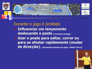 Durante o jogo é proibido Influenciar um lançamento deslocando o poste  (recomeço de jogo) Usar o poste para saltar, correr ou para se afastar rapidamente (mudar de direcção).  (atacante(recomeço de jogo), defesa (livre)) 