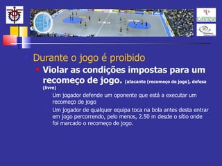 Durante o jogo é proibido Violar as condições impostas para um recomeço de jogo.  (atacante (recomeço de jogo), defesa (livre) Um jogador defende um oponente que está a executar um recomeço de jogo Um jogador de qualquer equipa toca na bola antes desta entrar em jogo percorrendo, pelo menos, 2.50 m desde o sítio onde foi marcado o recomeço de jogo. 