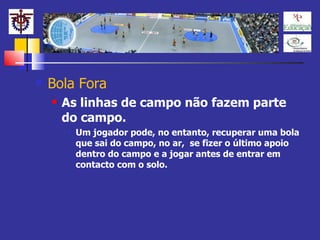 Bola Fora As linhas de campo não fazem parte do campo. Um jogador pode, no entanto, recuperar uma bola que sai do campo, no ar,  se fizer o último apoio dentro do campo e a jogar antes de entrar em contacto com o solo. 