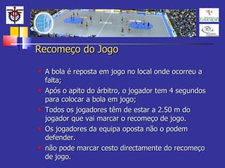 Recomeço do Jogo A bola é reposta em jogo no local onde ocorreu a falta;  Após o apito do árbitro, o jogador tem 4 segundos para colocar a bola em jogo;  Todos os jogadores têm de estar a 2.50 m do jogador que vai marcar o recomeço de jogo. Os jogadores da equipa oposta não o podem defender. não pode marcar cesto directamente do recomeço de jogo. 