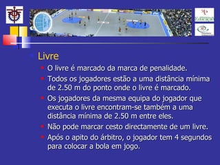 Livre O livre é marcado da marca de penalidade. Todos os jogadores estão a uma distância mínima de 2.50 m do ponto onde o livre é marcado. Os jogadores da mesma equipa do jogador que executa o livre encontram-se também a uma distância mínima de 2.50 m entre eles. Não pode marcar cesto directamente de um livre. Após o apito do árbitro, o jogador tem 4 segundos para colocar a bola em jogo.  