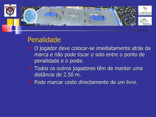 Penalidade O jogador deve colocar-se imediatamente atrás da marca e não pode tocar o solo entre o ponto de penalidade e o poste. Todos os outros jogadores têm de manter uma distância de 2.50 m. Pode marcar cesto directamente de um livre. 