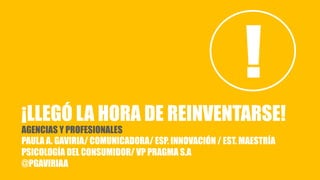 ¡LLEGÓ LA HORA DE REINVENTARSE!
AGENCIAS Y PROFESIONALES
PAULA A. GAVIRIA/ COMUNICADORA/ ESP. INNOVACIÓN / EST. MAESTRÍA
PSICOLOGÍA DEL CONSUMIDOR/ VP PRAGMA S.A
@PGAVIRIAA
!
 