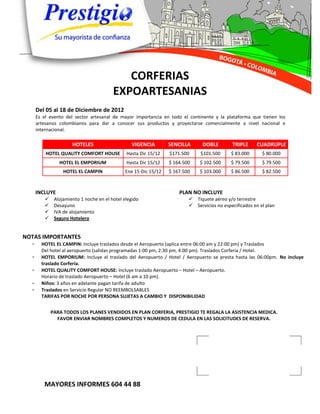 CORFERIAS
                                         EXPOARTESANIAS
      Del 05 al 18 de Diciembre de 2012
      Es el evento del sector artesanal de mayor importancia en todo el continente y la plataforma que tienen los
      artesanos colombianos para dar a conocer sus productos y proyectarse comercialmente a nivel nacional e
      internacional.

                      HOTELES                    VIGENCIA        SENCILLA      DOBLE        TRIPLE     CUADRUPLE
          HOTEL QUALITY COMFORT HOUSE          Hasta Dic 15/12   $171.500     $101.500      $ 83.000      $ 80.000
                HOTEL EL EMPORIUM              Hasta Dic 15/12   $ 164.500    $ 102.500     $ 79.500      $ 79.500
                  HOTEL EL CAMPIN             Ene 15-Dic 15/12   $ 167.500    $ 103.000     $ 86.500      $ 82.500



      INCLUYE                                                        PLAN NO INCLUYE
             Alojamiento 1 noche en el hotel elegido                     Tiquete aéreo y/o terrestre
             Desayuno                                                    Servicios no especificados en el plan
             IVA de alojamiento
             Seguro Hotelero


NOTAS IMPORTANTES
  -     HOTEL EL CAMPIN: Incluye traslados desde el Aeropuerto (aplica entre 06:00 am y 22:00 pm) y Traslados
        Del hotel al aeropuerto (salidas programadas 1:00 pm, 2:30 pm, 4:00 pm). Traslados Corferia / Hotel.
  -     HOTEL EMPORIUM: Incluye el traslado del Aeropuerto / Hotel / Aeropuerto se presta hasta las 06:00pm. No incluye
        traslado Corferia.
  -     HOTEL QUALITY COMFORT HOUSE: Incluye traslado Aeropuerto – Hotel – Aeropuerto.
        Horario de traslado Aeropuerto – Hotel (6 am a 10 pm).
  -     Niños: 3 años en adelante pagan tarifa de adulto
  -     Traslados en Servicio Regular NO REEMBOLSABLES
        TARIFAS POR NOCHE POR PERSONA SUJETAS A CAMBIO Y DISPONIBILIDAD


             PARA TODOS LOS PLANES VENDIDOS EN PLAN CORFERIA, PRESTIGIO TE REGALA LA ASISTENCIA MEDICA.
               FAVOR ENVIAR NOMBRES COMPLETOS Y NUMEROS DE CEDULA EN LAS SOLICITUDES DE RESERVA.




         MAYORES INFORMES 604 44 88
 