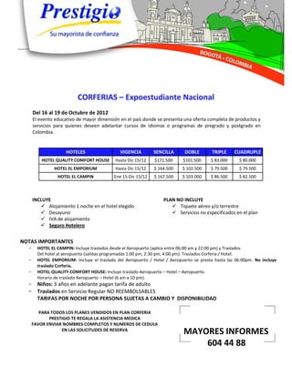 CORFERIAS – Expoestudiante Nacional
      Del 16 al 19 de Octubre de 2012
      El evento educativo de mayor dimensión en el país donde se presenta una oferta completa de productos y
      servicios para quienes deseen adelantar cursos de idiomas o programas de pregrado y postgrado en
      Colombia.


                     HOTELES                  VIGENCIA        SENCILLA      DOBLE        TRIPLE    CUADRUPLE
          HOTEL QUALITY COMFORT HOUSE       Hasta Dic 15/12   $171.500     $101.500     $ 83.000     $ 80.000
               HOTEL EL EMPORIUM            Hasta Dic 15/12   $ 164.500    $ 102.500    $ 79.500     $ 79.500
                 HOTEL EL CAMPIN           Ene 15-Dic 15/12   $ 167.500    $ 103.000    $ 86.500     $ 82.500



      INCLUYE                                                     PLAN NO INCLUYE
          Alojamiento 1 noche en el hotel elegido                    Tiquete aéreo y/o terrestre
          Desayuno                                                   Servicios no especificados en el plan
          IVA de alojamiento
          Seguro Hotelero


NOTAS IMPORTANTES
  -     HOTEL EL CAMPIN: Incluye traslados desde el Aeropuerto (aplica entre 06:00 am y 22:00 pm) y Traslados
        Del hotel al aeropuerto (salidas programadas 1:00 pm, 2:30 pm, 4:00 pm). Traslados Corferia / Hotel.
  -     HOTEL EMPORIUM: Incluye el traslado del Aeropuerto / Hotel / Aeropuerto se presta hasta las 06:00pm. No incluye
        traslado Corferia.
  -     HOTEL QUALITY COMFORT HOUSE: Incluye traslado Aeropuerto – Hotel – Aeropuerto.
        Horario de traslado Aeropuerto – Hotel (6 am a 10 pm).
  -     Niños: 3 años en adelante pagan tarifa de adulto
  -     Traslados en Servicio Regular NO REEMBOLSABLES
        TARIFAS POR NOCHE POR PERSONA SUJETAS A CAMBIO Y DISPONIBILIDAD

         PARA TODOS LOS PLANES VENDIDOS EN PLAN CORFERIA
             PRESTIGIO TE REGALA LA ASISTENCIA MEDICA
      FAVOR ENVIAR NOMBRES COMPLETOS Y NUMEROS DE CEDULA
                  EN LAS SOLICITUDES DE RESERVA
                                                                           MAYORES INFORMES
                                                                               604 44 88
 