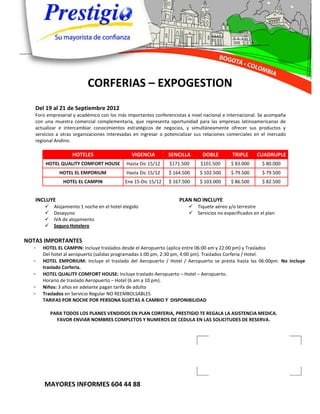 CORFERIAS – EXPOGESTION
   Del 19 al 21 de Septiembre 2012
   Foro empresarial y académico con los más importantes conferencistas a nivel nacional e internacional. Se acompaña
   con una muestra comercial complementaria, que representa oportunidad para las empresas latinoamericanas de
   actualizar e intercambiar conocimientos estratégicos de negocios, y simultáneamente ofrecer sus productos y
   servicios a otras organizaciones interesadas en ingresar o potencializar sus relaciones comerciales en el mercado
   regional Andino.

                    HOTELES                    VIGENCIA        SENCILLA       DOBLE        TRIPLE     CUADRUPLE
       HOTEL QUALITY COMFORT HOUSE           Hasta Dic 15/12   $171.500      $101.500      $ 83.000      $ 80.000
              HOTEL EL EMPORIUM              Hasta Dic 15/12   $ 164.500     $ 102.500     $ 79.500      $ 79.500
                HOTEL EL CAMPIN             Ene 15-Dic 15/12   $ 167.500     $ 103.000     $ 86.500      $ 82.500


   INCLUYE                                                         PLAN NO INCLUYE
           Alojamiento 1 noche en el hotel elegido                      Tiquete aéreo y/o terrestre
           Desayuno                                                     Servicios no especificados en el plan
           IVA de alojamiento
           Seguro Hotelero

NOTAS IMPORTANTES
  -   HOTEL EL CAMPIN: Incluye traslados desde el Aeropuerto (aplica entre 06:00 am y 22:00 pm) y Traslados
      Del hotel al aeropuerto (salidas programadas 1:00 pm, 2:30 pm, 4:00 pm). Traslados Corferia / Hotel.
  -   HOTEL EMPORIUM: Incluye el traslado del Aeropuerto / Hotel / Aeropuerto se presta hasta las 06:00pm. No incluye
      traslado Corferia.
  -   HOTEL QUALITY COMFORT HOUSE: Incluye traslado Aeropuerto – Hotel – Aeropuerto.
      Horario de traslado Aeropuerto – Hotel (6 am a 10 pm).
  -   Niños: 3 años en adelante pagan tarifa de adulto
  -   Traslados en Servicio Regular NO REEMBOLSABLES
      TARIFAS POR NOCHE POR PERSONA SUJETAS A CAMBIO Y DISPONIBILIDAD

           PARA TODOS LOS PLANES VENDIDOS EN PLAN CORFERIA, PRESTIGIO TE REGALA LA ASISTENCIA MEDICA.
             FAVOR ENVIAR NOMBRES COMPLETOS Y NUMEROS DE CEDULA EN LAS SOLICITUDES DE RESERVA.




       MAYORES INFORMES 604 44 88
 