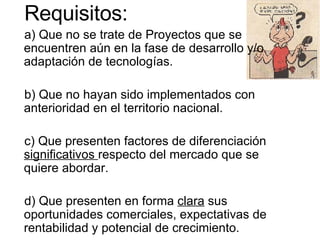 Requisitos: a) Que no se trate de Proyectos que se encuentren aún en la fase de desarrollo y/o adaptación de tecnologías. b) Que no hayan sido implementados con anterioridad en el territorio nacional. c) Que presenten factores de diferenciación  significativos  respecto del mercado que se quiere abordar. d) Que presenten en forma  clara  sus oportunidades comerciales, expectativas de rentabilidad y potencial de crecimiento. 
